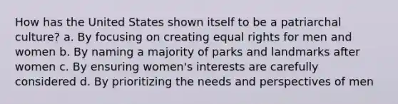 How has the United States shown itself to be a patriarchal culture? a. By focusing on creating equal rights for men and women b. By naming a majority of parks and landmarks after women c. By ensuring women's interests are carefully considered d. By prioritizing the needs and perspectives of men