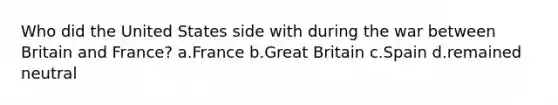 Who did the United States side with during the war between Britain and France? a.France b.Great Britain c.Spain d.remained neutral