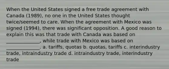 When the United States signed a free trade agreement with Canada (1989), no one in the United States thought twice/seemed to care. When the agreement with Mexico was signed (1994), there was significant opposition. A good reason to explain this was that trade with Canada was based on ______________, while trade with Mexico was based on ______________. a. tariffs, quotas b. quotas, tariffs c. interindustry trade, intraindustry trade d. intraindustry trade, interindustry trade