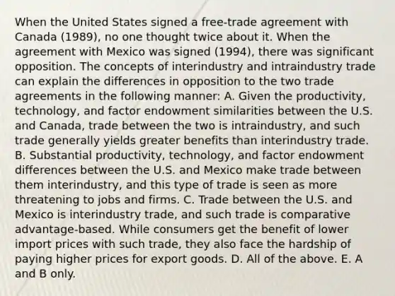 When the United States signed a​ free-trade agreement with Canada​ (1989), no one thought twice about it. When the agreement with Mexico was signed​ (1994), there was significant opposition. The concepts of interindustry and intraindustry trade can explain the differences in opposition to the two trade agreements in the following​ manner: A. Given the​ productivity, technology, and factor endowment similarities between the U.S. and​ Canada, trade between the two is​ intraindustry, and such trade generally yields greater benefits than interindustry trade. B. Substantial​ productivity, technology, and factor endowment differences between the U.S. and Mexico make trade between them​ interindustry, and this type of trade is seen as more threatening to jobs and firms. C. Trade between the U.S. and Mexico is interindustry​ trade, and such trade is comparative​ advantage-based. While consumers get the benefit of lower import prices with such​ trade, they also face the hardship of paying higher prices for export goods. D. All of the above. E. A and B only.