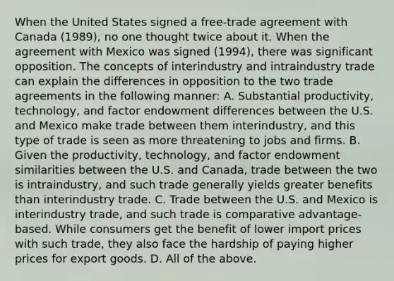 When the United States signed a​ free-trade agreement with Canada​ (1989), no one thought twice about it. When the agreement with Mexico was signed​ (1994), there was significant opposition. The concepts of interindustry and intraindustry trade can explain the differences in opposition to the two trade agreements in the following​ manner: A. Substantial​ productivity, technology, and factor endowment differences between the U.S. and Mexico make trade between them​ interindustry, and this type of trade is seen as more threatening to jobs and firms. B. Given the​ productivity, technology, and factor endowment similarities between the U.S. and​ Canada, trade between the two is​ intraindustry, and such trade generally yields greater benefits than interindustry trade. C. Trade between the U.S. and Mexico is interindustry​ trade, and such trade is comparative​ advantage-based. While consumers get the benefit of lower import prices with such​ trade, they also face the hardship of paying higher prices for export goods. D. All of the above.