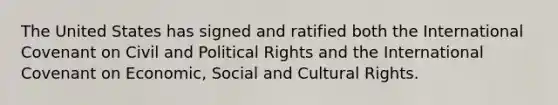 The United States has signed and ratified both the International Covenant on Civil and Political Rights and the International Covenant on Economic, Social and Cultural Rights.