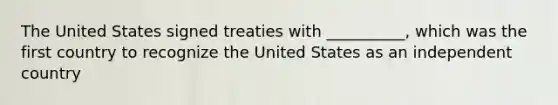 The United States signed treaties with __________, which was the first country to recognize the United States as an independent country