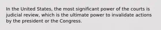 In the United States, the most significant power of the courts is judicial review, which is the ultimate power to invalidate actions by the president or the Congress.