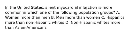 In the United States, silent myocardial infarction is more common in which one of the following population groups? A. Women more than men B. Men more than women C. Hispanics more than non-Hispanic whites D. Non-Hispanic whites more than Asian-Americans