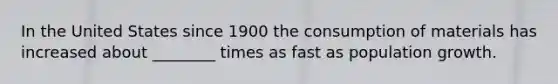 In the United States since 1900 the consumption of materials has increased about ________ times as fast as population growth.