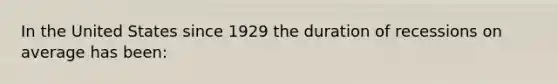 In the United States since 1929 the duration of recessions on average has been: