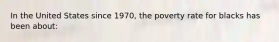 In the United States since 1970, the poverty rate for blacks has been about: