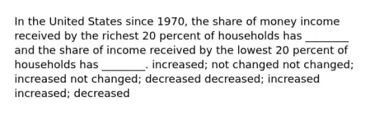 In the United States since 1970, the share of money income received by the richest 20 percent of households has ________ and the share of income received by the lowest 20 percent of households has ________. increased; not changed not changed; increased not changed; decreased decreased; increased increased; decreased