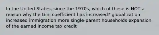 In the United States, since the 1970s, which of these is NOT a reason why the Gini coefficient has increased? globalization increased immigration more single-parent households expansion of the earned income tax credit