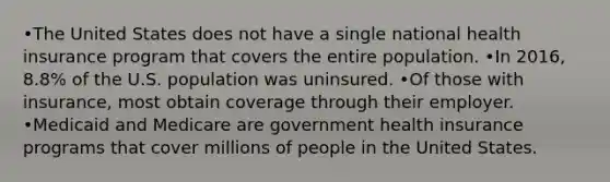 •The United States does not have a single national health insurance program that covers the entire population. •In 2016, 8.8% of the U.S. population was uninsured. •Of those with insurance, most obtain coverage through their employer. •Medicaid and Medicare are government health insurance programs that cover millions of people in the United States.