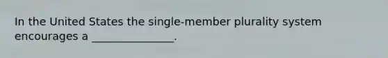 In the United States the single-member plurality system encourages a _______________.