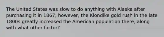 The United States was slow to do anything with Alaska after purchasing it in 1867; however, the Klondike gold rush in the late 1800s greatly increased the American population there, along with what other factor?