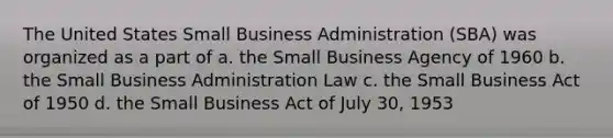 The United States Small Business Administration (SBA) was organized as a part of a. the Small Business Agency of 1960 b. the Small Business Administration Law c. the Small Business Act of 1950 d. the Small Business Act of July 30, 1953