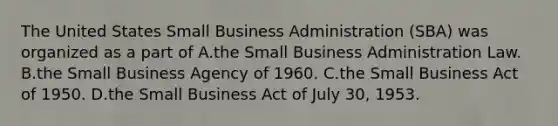 The United States Small Business Administration (SBA) was organized as a part of A.the Small Business Administration Law. B.the Small Business Agency of 1960. C.the Small Business Act of 1950. D.the Small Business Act of July 30, 1953.