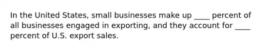 In the United​ States, small businesses make up​ ____ percent of all businesses engaged in​ exporting, and they account for​ ____ percent of U.S. export sales.