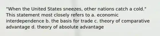 ​"When the United States sneezes, other nations catch a cold." This statement most closely refers to a. ​economic interdependence b. ​the basis for trade c. ​theory of comparative advantage d. ​theory of absolute advantage