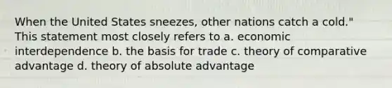 When the United States sneezes, other nations catch a cold." This statement most closely refers to a. ​economic interdependence b. ​the basis for trade c. ​theory of comparative advantage d. ​theory of absolute advantage