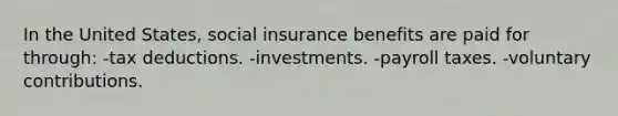 In the United States, social insurance benefits are paid for through: -tax deductions. -investments. -payroll taxes. -voluntary contributions.