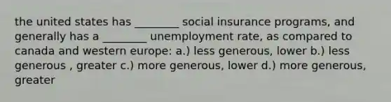 the united states has ________ social insurance programs, and generally has a ________ unemployment rate, as compared to canada and western europe: a.) less generous, lower b.) less generous , greater c.) more generous, lower d.) more generous, greater