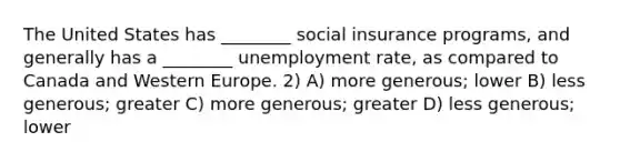 The United States has ________ social insurance programs, and generally has a ________ unemployment rate, as compared to Canada and Western Europe. 2) A) more generous; lower B) less generous; greater C) more generous; greater D) less generous; lower