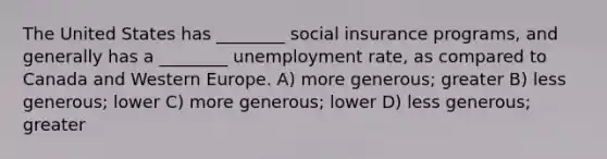 The United States has ________ social insurance programs, and generally has a ________ unemployment rate, as compared to Canada and Western Europe. A) more generous; greater B) less generous; lower C) more generous; lower D) less generous; greater