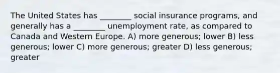 The United States has ________ social insurance programs, and generally has a ________ <a href='https://www.questionai.com/knowledge/kh7PJ5HsOk-unemployment-rate' class='anchor-knowledge'>unemployment rate</a>, as compared to Canada and Western Europe. A) more generous; lower B) less generous; lower C) more generous; greater D) less generous; greater