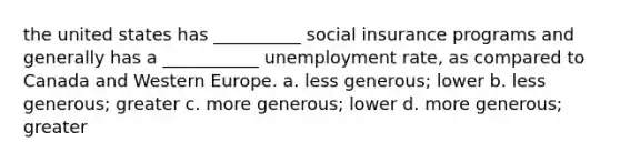 the united states has __________ social insurance programs and generally has a ___________ <a href='https://www.questionai.com/knowledge/kh7PJ5HsOk-unemployment-rate' class='anchor-knowledge'>unemployment rate</a>, as compared to Canada and Western Europe. a. less generous; lower b. less generous; greater c. more generous; lower d. more generous; greater