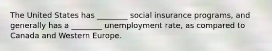 The United States has ________ social insurance programs, and generally has a ________ unemployment rate, as compared to Canada and Western Europe.