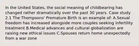 In the United States, the social meaning of childbearing has changed rather dramatically over the past 30 years. Case study 2.1 The Thompsons' Premature Birth is an example of: A.Sexual freedom has increased alongside more couples seeking infertility treatment B.Medical advances and cultural globalization are raising new ethical issues C.Spouses return home unexpectedly from a war zone