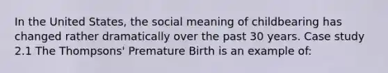 In the United States, the social meaning of childbearing has changed rather dramatically over the past 30 years. Case study 2.1 The Thompsons' Premature Birth is an example of: