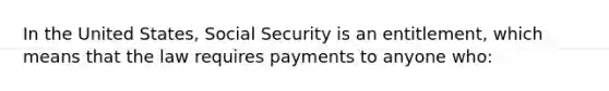 In the United States, Social Security is an entitlement, which means that the law requires payments to anyone who: