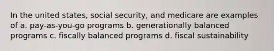 In the united states, social security, and medicare are examples of a. pay-as-you-go programs b. generationally balanced programs c. fiscally balanced programs d. fiscal sustainability