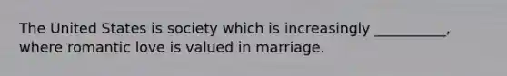 The United States is society which is increasingly __________, where romantic love is valued in marriage.