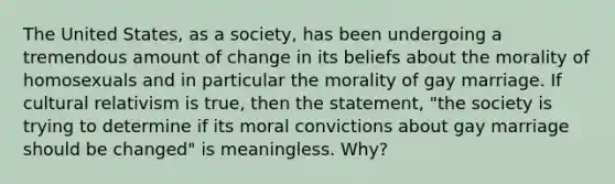 The United States, as a society, has been undergoing a tremendous amount of change in its beliefs about the morality of homosexuals and in particular the morality of gay marriage. If cultural relativism is true, then the statement, "the society is trying to determine if its moral convictions about gay marriage should be changed" is meaningless. Why?