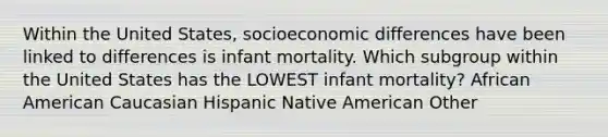 Within the United States, socioeconomic differences have been linked to differences is infant mortality. Which subgroup within the United States has the LOWEST infant mortality? African American Caucasian Hispanic Native American Other