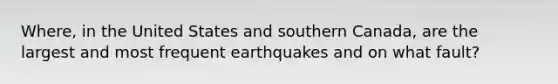 Where, in the United States and southern Canada, are the largest and most frequent earthquakes and on what fault?