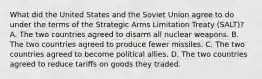 What did the United States and the Soviet Union agree to do under the terms of the Strategic Arms Limitation Treaty (SALT)? A. The two countries agreed to disarm all nuclear weapons. B. The two countries agreed to produce fewer missiles. C. The two countries agreed to become political allies. D. The two countries agreed to reduce tariffs on goods they traded.