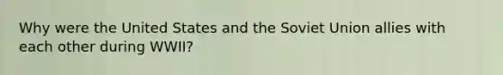 Why were the United States and the Soviet Union allies with each other during WWII?