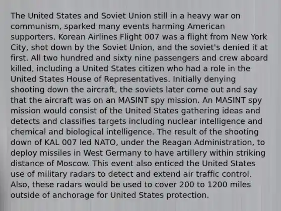 The United States and Soviet Union still in a heavy war on communism, sparked many events harming American supporters. Korean Airlines Flight 007 was a flight from New York City, shot down by the Soviet Union, and the soviet's denied it at first. All two hundred and sixty nine passengers and crew aboard killed, including a United States citizen who had a role in the United States House of Representatives. Initially denying shooting down the aircraft, the soviets later come out and say that the aircraft was on an MASINT spy mission. An MASINT spy mission would consist of the United States gathering ideas and detects and classifies targets including nuclear intelligence and chemical and biological intelligence. The result of the shooting down of KAL 007 led NATO, under the Reagan Administration, to deploy missiles in West Germany to have artillery within striking distance of Moscow. This event also enticed the United States use of military radars to detect and extend air traffic control. Also, these radars would be used to cover 200 to 1200 miles outside of anchorage for United States protection.