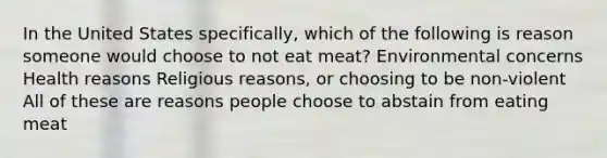 In the United States specifically, which of the following is reason someone would choose to not eat meat? Environmental concerns Health reasons Religious reasons, or choosing to be non-violent All of these are reasons people choose to abstain from eating meat