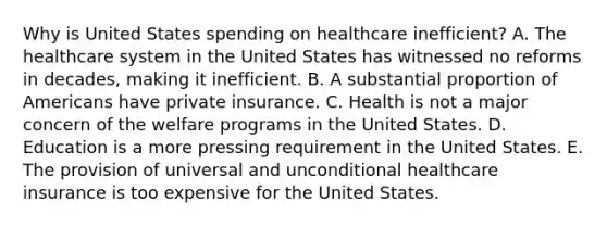 Why is United States spending on healthcare inefficient? A. The healthcare system in the United States has witnessed no reforms in decades, making it inefficient. B. A substantial proportion of Americans have private insurance. C. Health is not a major concern of the welfare programs in the United States. D. Education is a more pressing requirement in the United States. E. The provision of universal and unconditional healthcare insurance is too expensive for the United States.