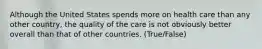 Although the United States spends more on health care than any other country, the quality of the care is not obviously better overall than that of other countries. (True/False)