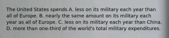 The United States spends A. less on its military each year than all of Europe. B. nearly the same amount on its military each year as all of Europe. C. less on its military each year than China. D. more than one-third of the world's total military expenditures.