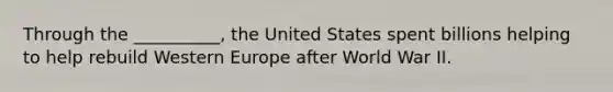 Through the __________, the United States spent billions helping to help rebuild Western Europe after World War II.