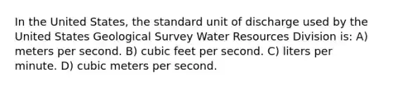 In the United States, the standard unit of discharge used by the United States Geological Survey Water Resources Division is: A) meters per second. B) cubic feet per second. C) liters per minute. D) cubic meters per second.