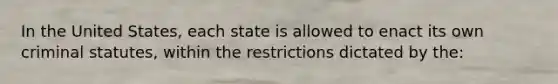 In the United States, each state is allowed to enact its own criminal statutes, within the restrictions dictated by the: