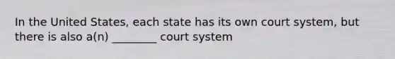 In the United States, each state has its own court system, but there is also a(n) ________ court system