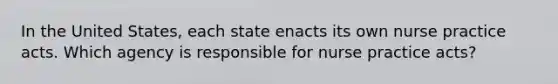 In the United States, each state enacts its own nurse practice acts. Which agency is responsible for nurse practice acts?
