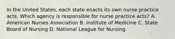 In the United States, each state enacts its own nurse practice acts. Which agency is responsible for nurse practice acts? A. American Nurses Association B. Institute of Medicine C. State Board of Nursing D. National League for Nursing